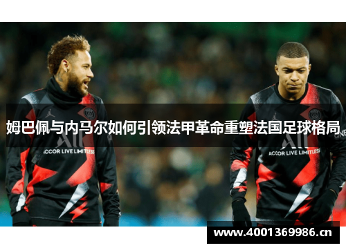 姆巴佩与内马尔如何引领法甲革命重塑法国足球格局