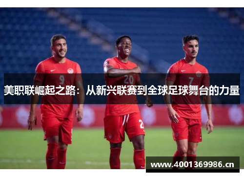 美职联崛起之路：从新兴联赛到全球足球舞台的力量